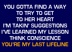 YOU GOTTA FIND A WAY
TO TRY TO GET
TO HER HEART
I'M TAKIN' SUGGESTIONS
I'VE LEARNED MY LESSON
THINK CONSCIENCE
YOU'RE MY LAST LIFELINE