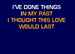 I'VE DONE THINGS
IN MY PAST
I THOUGHT THIS LOVE
WOULD LAST