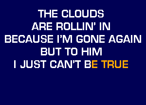 THE CLOUDS
ARE ROLLIN' IN
BECAUSE I'M GONE AGAIN
BUT T0 HIM
I JUST CAN'T BE TRUE