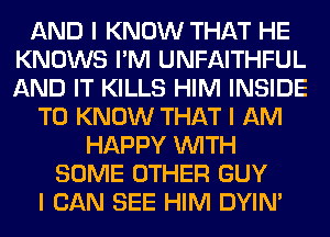 AND I KNOW THAT HE
KNOWS I'M UNFAITHFUL
AND IT KILLS HIM INSIDE

TO KNOW THAT I AM

HAPPY INITH
SOME OTHER GUY
I CAN SEE HIM DYIN'