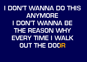 I DON'T WANNA DO THIS
ANYMORE
I DON'T WANNA BE
THE REASON INHY
EVERY TIME I WALK
OUT THE DOOR