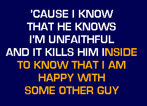 'CAUSE I KNOW
THAT HE KNOWS
I'M UNFAITHFUL
AND IT KILLS HIM INSIDE
TO KNOW THAT I AM
HAPPY WITH
SOME OTHER GUY