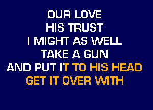 OUR LOVE
HIS TRUST
I MIGHT AS WELL
TAKE A GUN
AND PUT IT TO HIS HEAD
GET IT OVER WITH