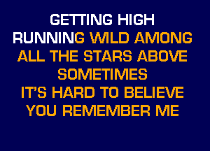 GETTING HIGH
RUNNING WILD AMONG
ALL THE STARS ABOVE

SOMETIMES
ITS HARD TO BELIEVE
YOU REMEMBER ME