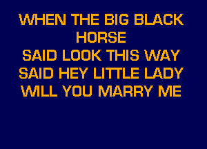 WHEN THE BIG BLACK
HORSE

SAID LOOK THIS WAY

SAID HEY LITI'LE LADY

WILL YOU MARRY ME