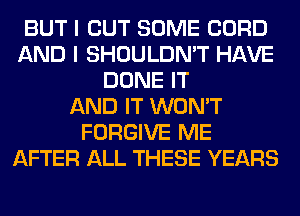 BUT I OUT SOME CORD
AND I SHOULDN'T HAVE
DONE IT
AND IT WON'T
FORGIVE ME
AFTER ALL THESE YEARS