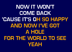 NOW IT WON'T
COME BACK
'CAUSE ITS 0H SO HAPPY
AND NOW I'VE GOT
A HOLE
FOR THE WORLD TO SEE
YEAH