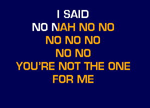 I SAID
N0 NAH N0 N0
N0 N0 N0
N0 N0

YOU'RE NOT THE ONE
FOR ME