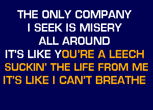 THE ONLY COMPANY
I SEEK IS MISERY
ALL AROUND

ITS LIKE YOU'RE A LEECH
SUCKIN' THE LIFE FROM ME

ITS LIKE I CAN'T BREATHE