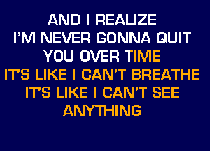 AND I REALIZE
I'M NEVER GONNA QUIT
YOU OVER TIME
ITIS LIKE I CAN'T BREATHE
ITIS LIKE I CAN'T SEE
ANYTHING