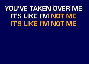 YOU'VE TAKEN OVER ME
ITS LIKE I'M NOT ME
ITS LIKE I'M NOT ME