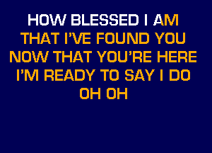 HOW BLESSED I AM
THAT I'VE FOUND YOU
NOW THAT YOU'RE HERE
I'M READY TO SAY I DO
0H 0H