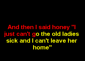 And then I said honey I

just can't go the old ladies
sick and I can't leave her
home