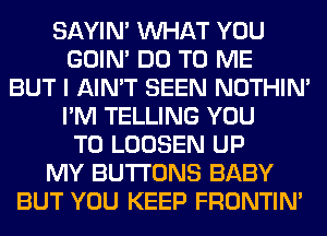 SAYIN' WHAT YOU
GOIN' DO TO ME
BUT I AIN'T SEEN NOTHIN'
I'M TELLING YOU
TO LOOSEN UP
MY BUTTONS BABY
BUT YOU KEEP FRONTIN'