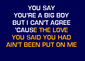 YOU SAY
YOU'RE A BIG BOY
BUT I CAN'T AGREE

'CAUSE THE LOVE
YOU SAID YOU HAD
AIN'T BEEN PUT ON ME