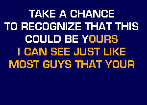 TAKE A CHANCE
TO RECOGNIZE THAT THIS
COULD BE YOURS
I CAN SEE JUST LIKE
MOST GUYS THAT YOUR