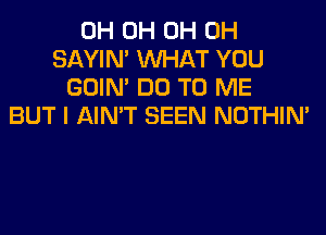 0H 0H 0H 0H
SAYIN' WHAT YOU
GOIN' DO TO ME
BUT I AIN'T SEEN NOTHIN'