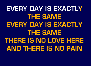 EVERY DAY IS EXACTLY
THE SAME
EVERY DAY IS EXACTLY
THE SAME
THERE IS NO LOVE HERE
AND THERE IS NO PAIN