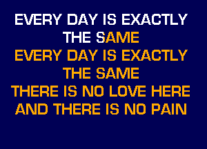 EVERY DAY IS EXACTLY
THE SAME
EVERY DAY IS EXACTLY
THE SAME
THERE IS NO LOVE HERE
AND THERE IS NO PAIN