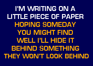 I'M WRITING ON A
LITTLE PIECE OF PAPER
HOPING SOMEDAY
YOU MIGHT FIND
WELL I'LL HIDE IT

BEHIND SOMETHING
THEY WON'T LOOK BEHIND