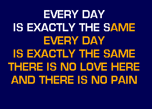 EVERY DAY
IS EXACTLY THE SAME
EVERY DAY
IS EXACTLY THE SAME
THERE IS NO LOVE HERE
AND THERE IS NO PAIN