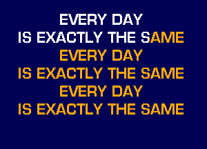 EVERY DAY

IS EXACTLY THE SAME
EVERY DAY

IS EXACTLY THE SAME
EVERY DAY

IS EXACTLY THE SAME