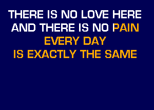 THERE IS NO LOVE HERE
AND THERE IS NO PAIN
EVERY DAY
IS EXACTLY THE SAME