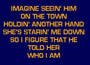 IMAGINE SEEIN' HIM
ON THE TOWN
HOLDIN' ANOTHER HAND
SHE'S STARIN' ME DOWN
SO I FIGURE THAT HE
TOLD HER
WHO I AM