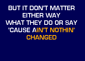 BUT IT DON'T MATTER
EITHER WAY
WHAT THEY DO 0R SAY
'CAUSE AIN'T NOTHIN'
CHANGED