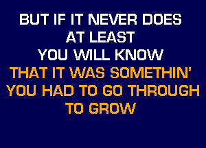 BUT IF IT NEVER DOES
AT LEAST
YOU WILL KNOW
THAT IT WAS SOMETHIN'
YOU HAD TO GO THROUGH
TO GROW