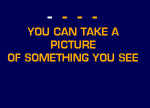 YOU CAN TAKE A
PICTURE

OF SOMETHING YOU SEE