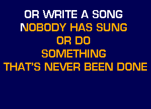 0R WRITE A SONG
NOBODY HAS SUNG
0R DO
SOMETHING
THAT'S NEVER BEEN DONE