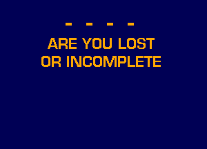 ARE YOU LOST
OR INCOMPLETE