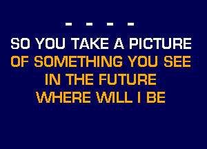 SO YOU TAKE A PICTURE
OF SOMETHING YOU SEE
IN THE FUTURE
WHERE WILL I BE