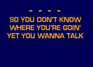 SO YOU DON'T KNOW
WHERE YOU'RE GOIN'
YET YOU WANNA TALK