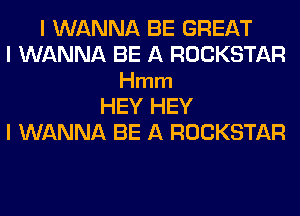 I WANNA BE GREAT
I WANNA BE A ROCKSTAR
Hmm
HEY HEY
I WANNA BE A ROCKSTAR