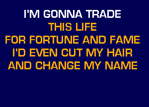 I'M GONNA TRADE
THIS LIFE
FOR FORTUNE AND FAME
I'D EVEN BUT MY HAIR
AND CHANGE MY NAME