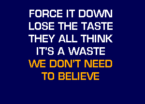 FORCE IT DOWN
LOSE THE TASTE
THEY ALL THINK
IT'S A WASTE
WE DON'T NEED
TO BELIEVE

g