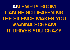 AN EMPTY ROOM
CAN BE SO DEAFENING
THE SILENCE MAKES YOU
WANNA SCREAM
IT DRIVES YOU CRAZY