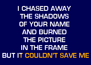I CHASED AWAY
THE SHADOWS
OF YOUR NAME
AND BURNED
THE PICTURE
IN THE FRAME
BUT IT COULDN'T SAVE ME