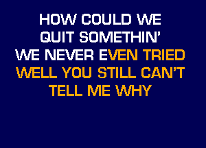 HOW COULD WE
QUIT SOMETHIN'
WE NEVER EVEN TRIED
WELL YOU STILL CAN'T
TELL ME WHY