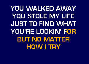 YOU WALKED AWAY
YOU STULE MY LIFE
JUST TO FIND WHAT
YOU'RE LOOKIN' FOR
BUT NO MATTER
HOWI TRY