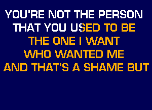 YOU'RE NOT THE PERSON
THAT YOU USED TO BE
THE ONE I WANT
WHO WANTED ME
AND THAT'S A SHAME BUT