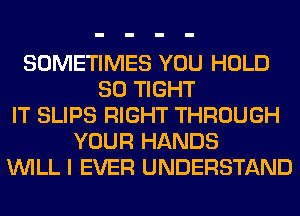 SOMETIMES YOU HOLD
SO TIGHT
IT SLIPS RIGHT THROUGH
YOUR HANDS
WILL I EVER UNDERSTAND