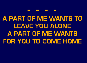 A PART OF ME WANTS TO
LEAVE YOU ALONE
A PART OF ME WANTS
FOR YOU TO COME HOME