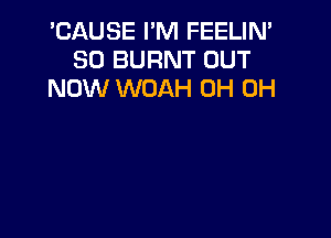 'CAUSE I'M FEELIN'
SD BURNT OUT
NOW WOAH OH OH