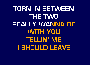 TURN IN BETWEEN
THE TWO
REALLY WANNA BE
WITH YOU
TELLIN' ME
I SHOULD LEAVE