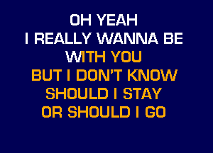 OH YEAH
I REALLY WANNA BE
INITH YOU
BUT I DONT KNOW
SHOULD I STAY
0R SHOULD I GO