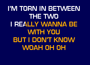 I'M TURN IN BETWEEN
THE TWO
I REALLY WANNA BE
WITH YOU
BUT I DON'T KNOW
WOAH 0H 0H