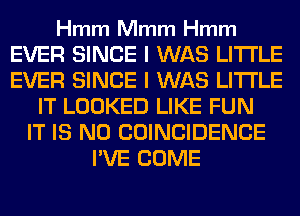 Hmm Mmm Hmm

EVER SINCE I WAS LITI'LE
EVER SINCE I WAS LITI'LE
IT LOOKED LIKE FUN
IT IS NO COINCIDENCE
I'VE COME